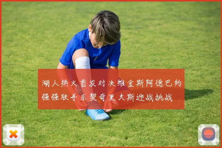 湖人热火首发对决维金斯阿德巴约强强联手东契奇里夫斯迎战挑战