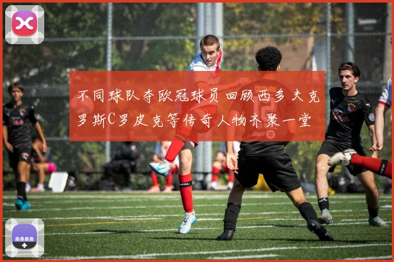不同球队夺欧冠球员回顾西多夫克罗斯C罗皮克等传奇人物齐聚一堂