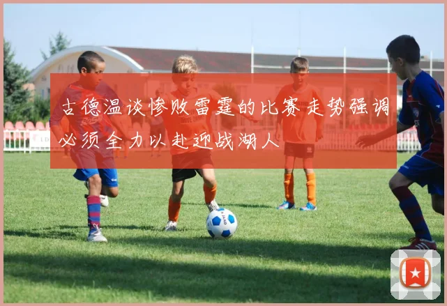 古德温谈惨败雷霆的比赛走势强调必须全力以赴迎战湖人