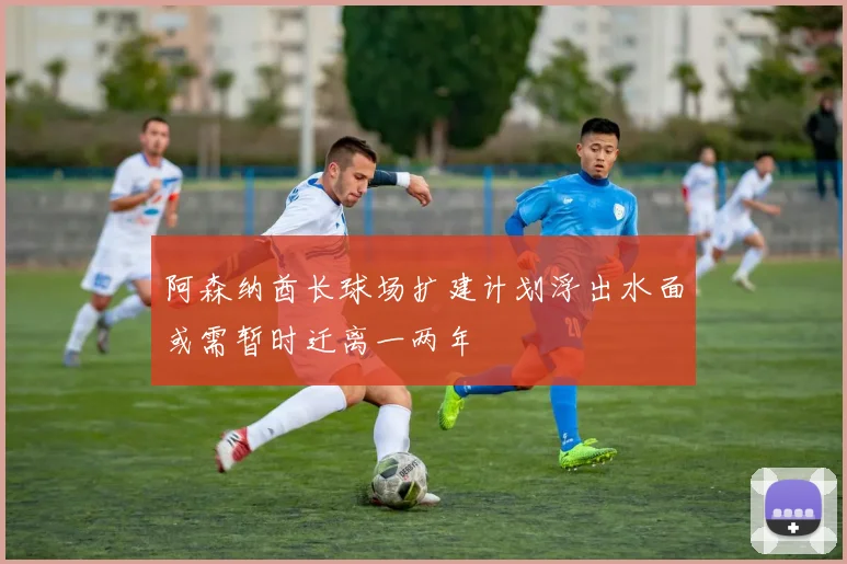 阿森纳酋长球场扩建计划浮出水面或需暂时迁离一两年