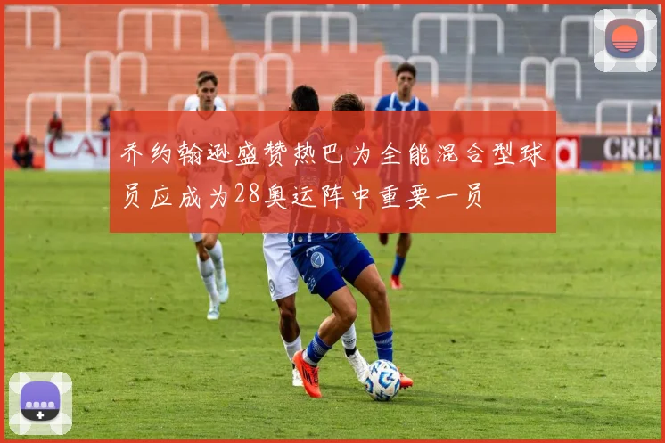 乔约翰逊盛赞热巴为全能混合型球员应成为28奥运阵中重要一员