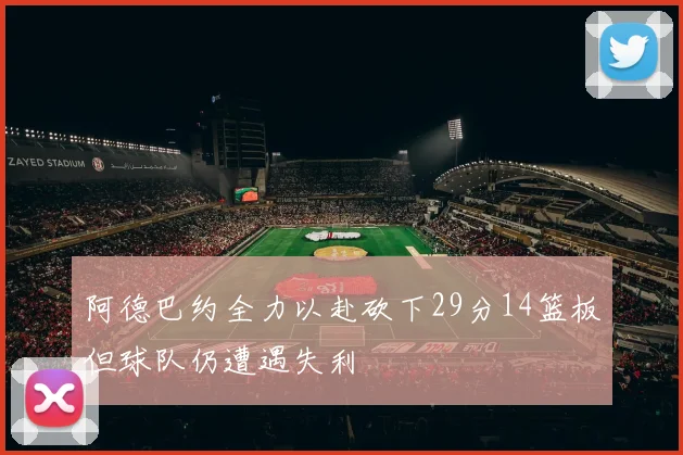 阿德巴约全力以赴砍下29分14篮板但球队仍遭遇失利