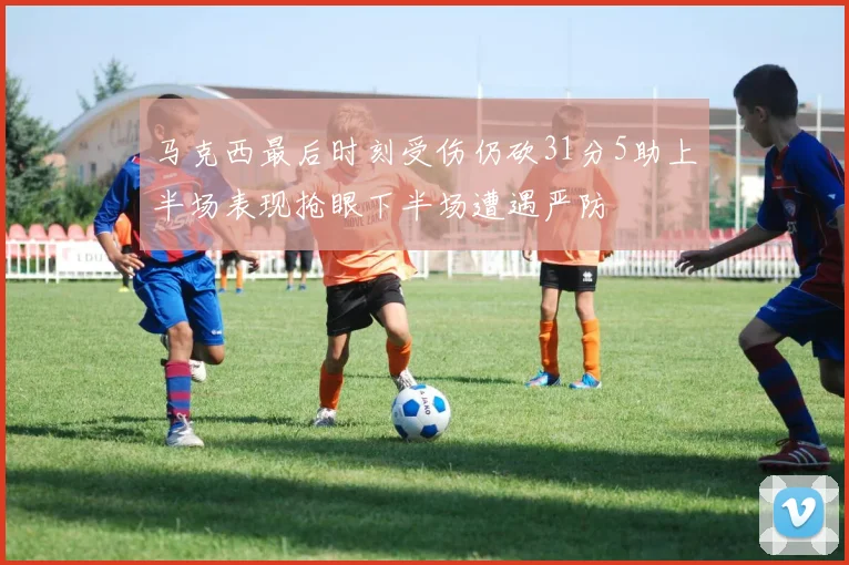 马克西最后时刻受伤仍砍31分5助上半场表现抢眼下半场遭遇严防
