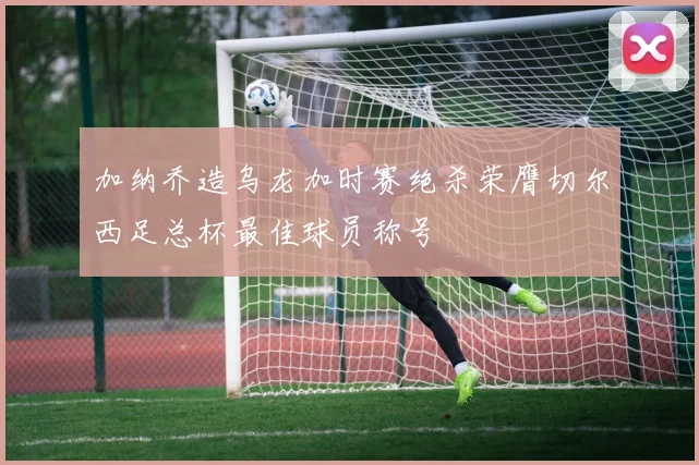 加纳乔造乌龙加时赛绝杀荣膺切尔西足总杯最佳球员称号