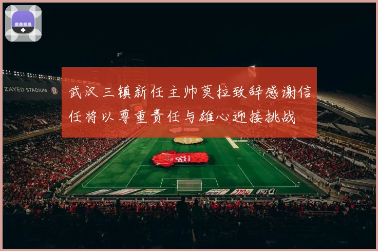 武汉三镇新任主帅莫拉致辞感谢信任将以尊重责任与雄心迎接挑战