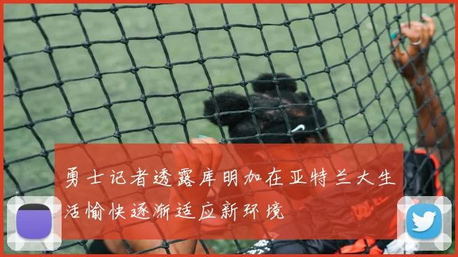 勇士记者透露库明加在亚特兰大生活愉快逐渐适应新环境