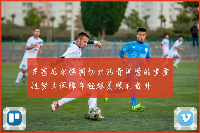 罗塞尼尔强调切尔西青训营的重要性努力保障年轻球员顺利晋升