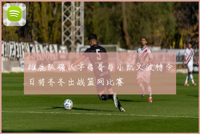 雄鹿队确认字母哥与小凯文波特今日将齐齐出战篮网比赛