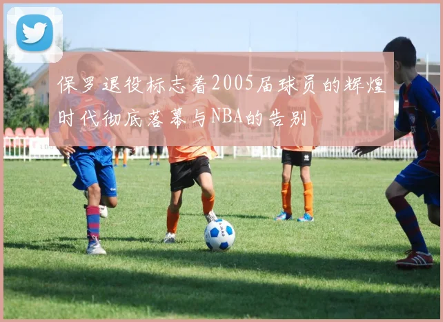 保罗退役标志着2005届球员的辉煌时代彻底落幕与NBA的告别