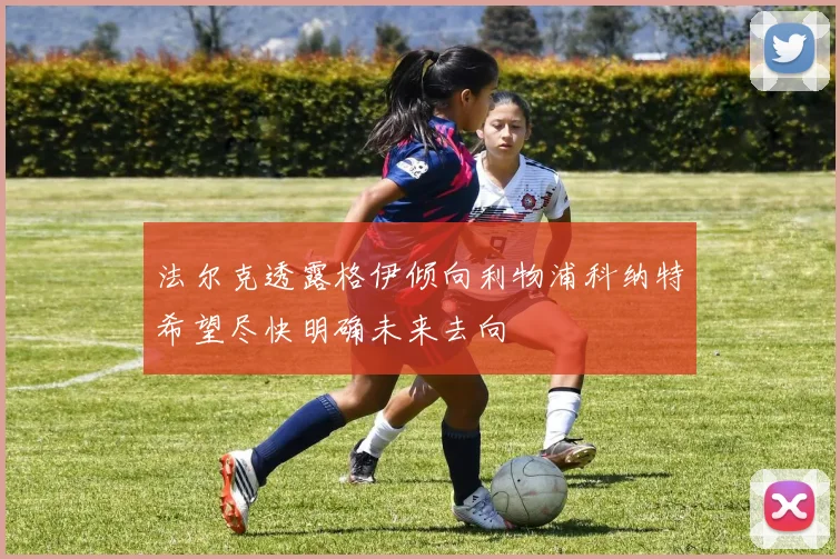 法尔克透露格伊倾向利物浦科纳特希望尽快明确未来去向