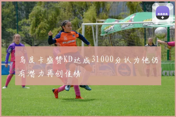 乌度卡盛赞KD达成31000分认为他仍有潜力再创佳绩