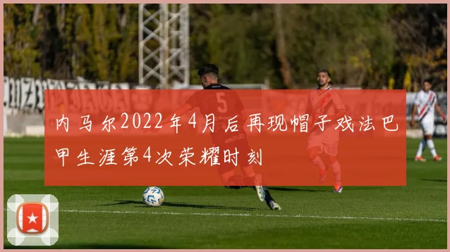 内马尔2022年4月后再现帽子戏法巴甲生涯第4次荣耀时刻