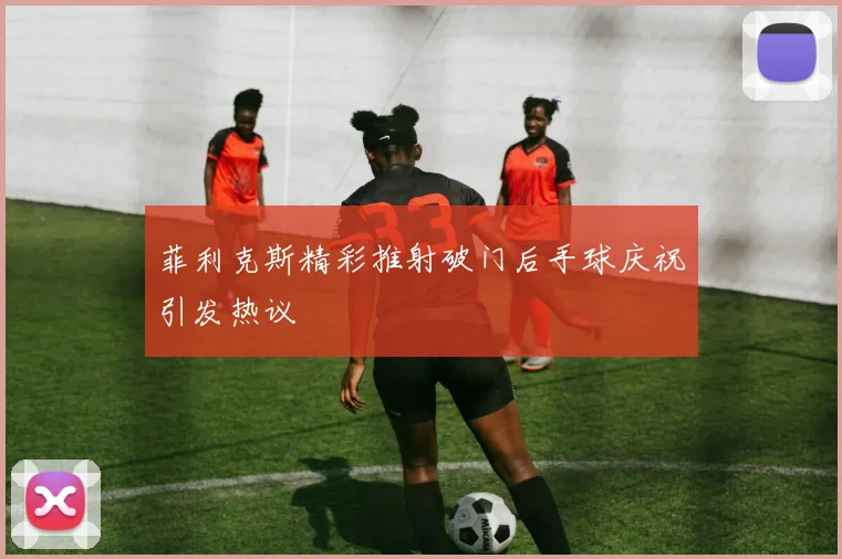 菲利克斯精彩推射破门后手球庆祝引发热议