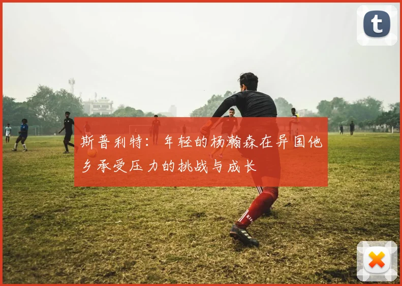斯普利特：年轻的杨瀚森在异国他乡承受压力的挑战与成长
