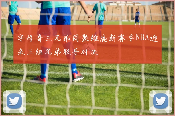 字母哥三兄弟同聚雄鹿新赛季NBA迎来三组兄弟联手对决