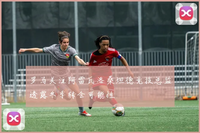 罗马关注阿雷瓦洛桑坦德竞技总监透露冬季转会可能性