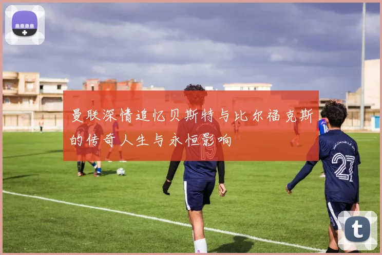 曼联深情追忆贝斯特与比尔福克斯的传奇人生与永恒影响