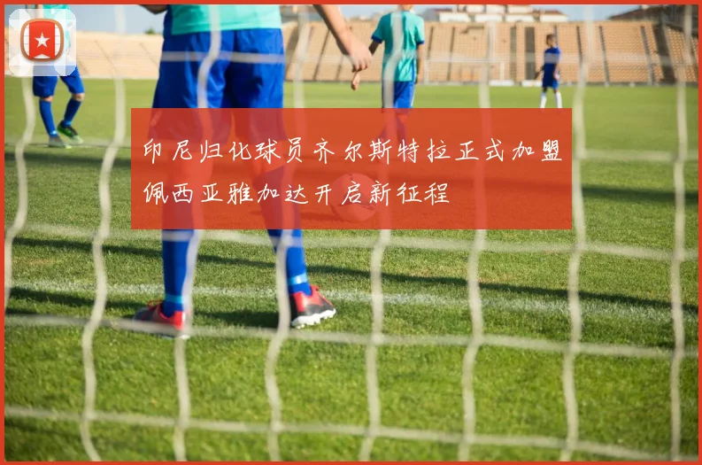 印尼归化球员齐尔斯特拉正式加盟佩西亚雅加达开启新征程