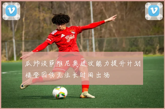 瓜帅谈萨维尼奥进攻能力提升计划福登因伤无法长时间出场
