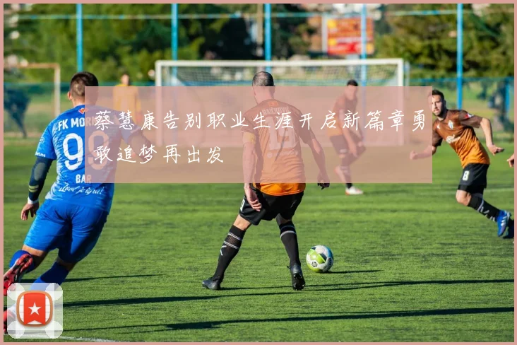 蔡慧康告别职业生涯开启新篇章勇敢追梦再出发