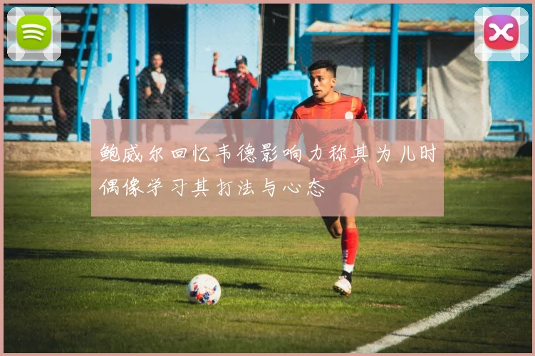 鲍威尔回忆韦德影响力称其为儿时偶像学习其打法与心态
