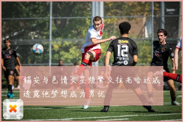 锡安与色情女星频繁交往老哈达威透露他梦想成为男优