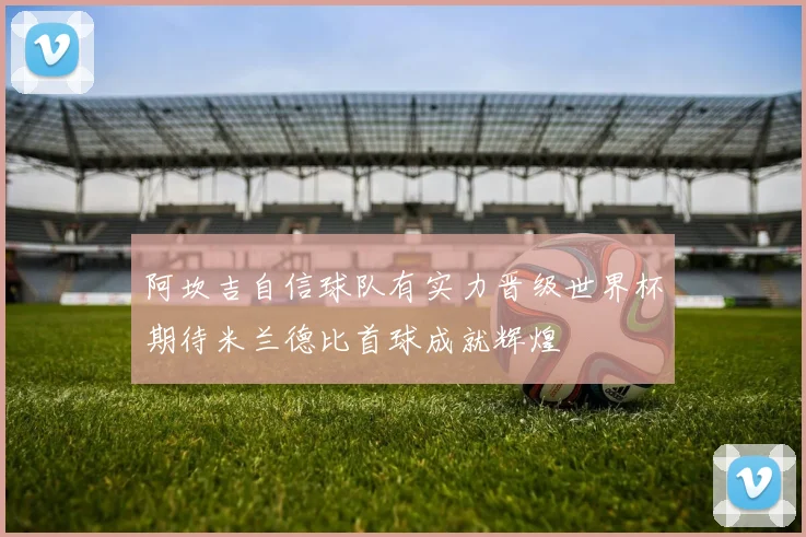 阿坎吉自信球队有实力晋级世界杯期待米兰德比首球成就辉煌