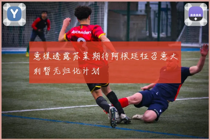 意媒透露苏莱期待阿根廷征召意大利暂无归化计划
