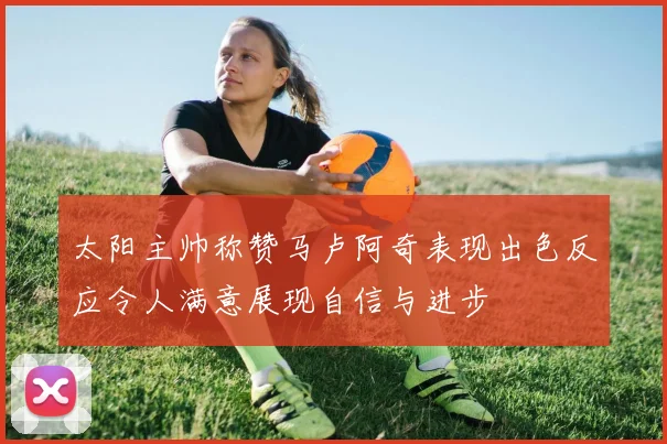 太阳主帅称赞马卢阿奇表现出色反应令人满意展现自信与进步