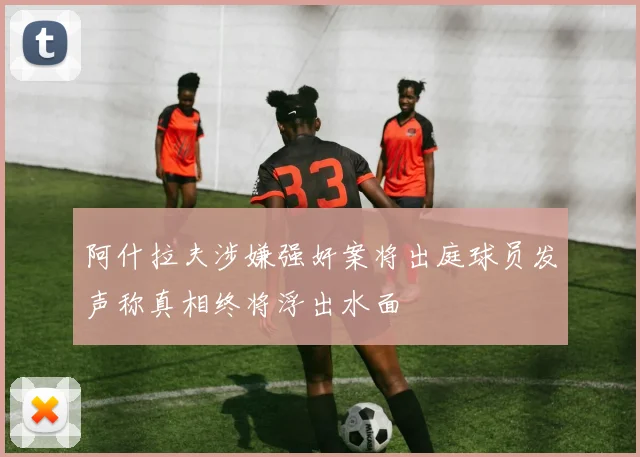 阿什拉夫涉嫌强奸案将出庭球员发声称真相终将浮出水面
