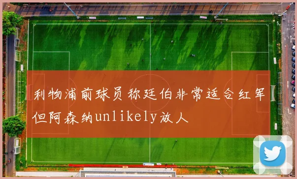 利物浦前球员称廷伯非常适合红军但阿森纳unlikely放人