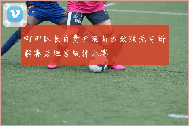 町田队长自责开场乌龙致败无可辩解赛后坦言毁掉比赛