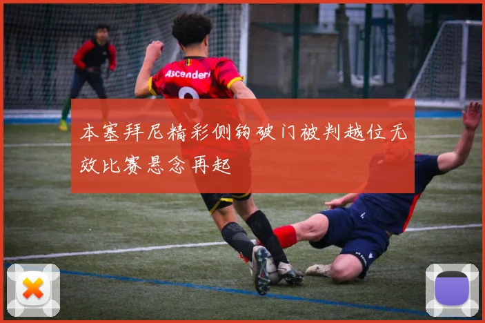 本塞拜尼精彩侧钩破门被判越位无效比赛悬念再起